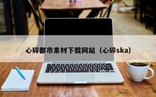 宜春心碎都市素材下载网站（心碎ska）
